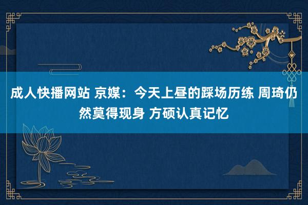 成人快播网站 京媒：今天上昼的踩场历练 周琦仍然莫得现身 方硕认真记忆