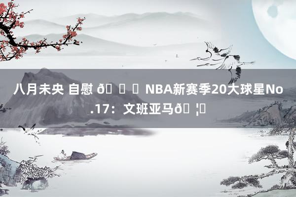 八月未央 自慰 🌟NBA新赛季20大球星No.17：文班亚马🦄