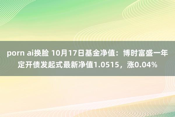 porn ai换脸 10月17日基金净值：博时富盛一年定开债发起式最新净值1.0515，涨0.04%