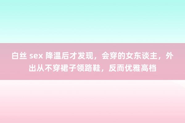 白丝 sex 降温后才发现，会穿的女东谈主，外出从不穿裙子领路鞋，反而优雅高档