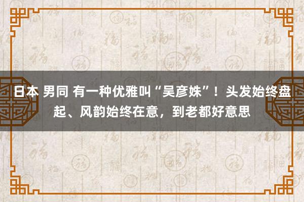 日本 男同 有一种优雅叫“吴彦姝”！头发始终盘起、风韵始终在意，到老都好意思