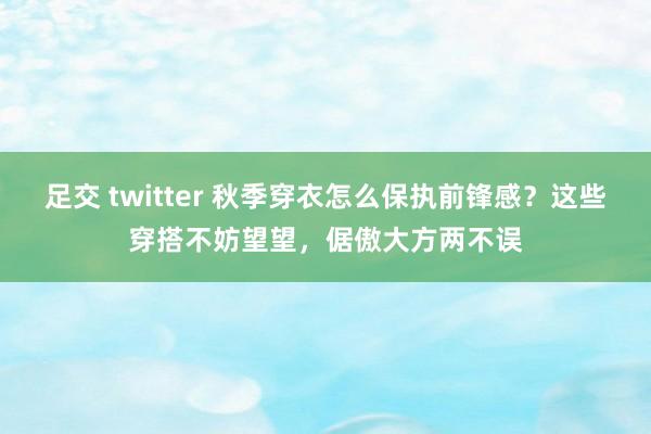 足交 twitter 秋季穿衣怎么保执前锋感？这些穿搭不妨望望，倨傲大方两不误