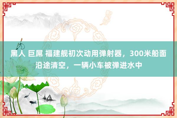 黑人 巨屌 福建舰初次动用弹射器，300米船面沿途清空，一辆小车被弹进水中