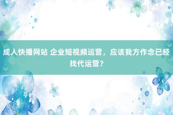 成人快播网站 企业短视频运营，应该我方作念已经找代运营？