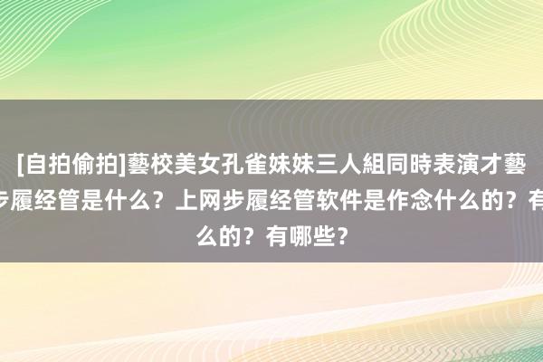 [自拍偷拍]藝校美女孔雀妹妹三人組同時表演才藝 上网步履经管是什么？上网步履经管软件是作念什么的？有哪些？