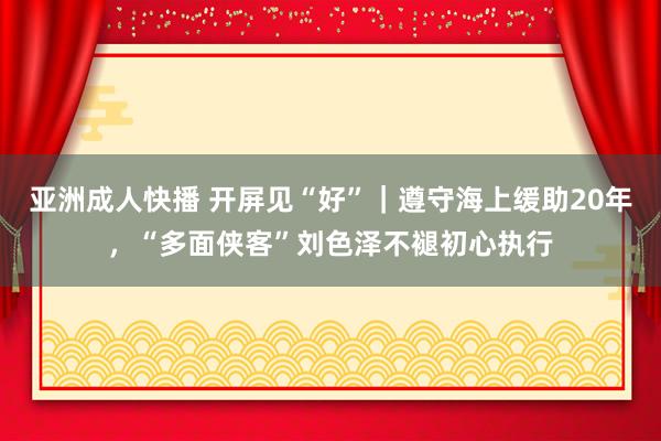 亚洲成人快播 开屏见“好”｜遵守海上缓助20年，“多面侠客”刘色泽不褪初心执行