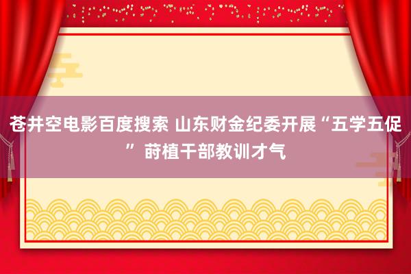 苍井空电影百度搜索 山东财金纪委开展“五学五促” 莳植干部教训才气