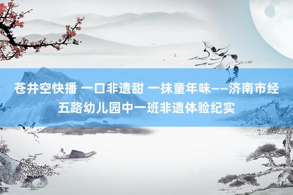 苍井空快播 一口非遗甜 一抹童年味——济南市经五路幼儿园中一班非遗体验纪实