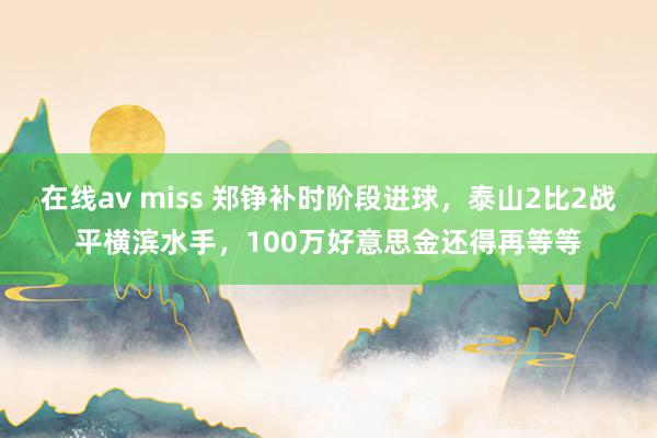 在线av miss 郑铮补时阶段进球，泰山2比2战平横滨水手，100万好意思金还得再等等