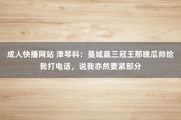 成人快播网站 津琴科：曼城赢三冠王那晚瓜帅给我打电话，说我亦然要紧部分