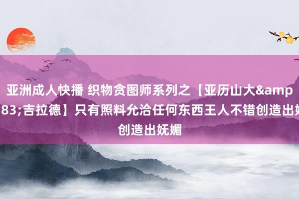 亚洲成人快播 织物贪图师系列之【亚历山大&#183;吉拉德】只有照料允洽任何东西王人不错创造出妩媚