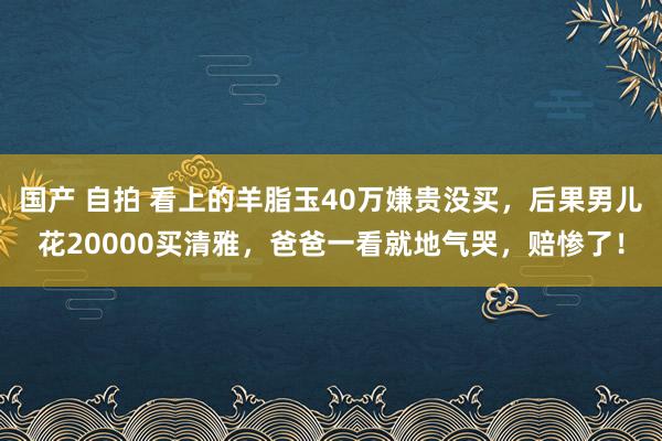 国产 自拍 看上的羊脂玉40万嫌贵没买，后果男儿花20000买清雅，爸爸一看就地气哭，赔惨了！