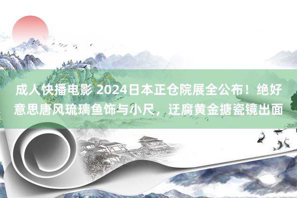 成人快播电影 2024日本正仓院展全公布！绝好意思唐风琉璃鱼饰与小尺，迂腐黄金搪瓷镜出面