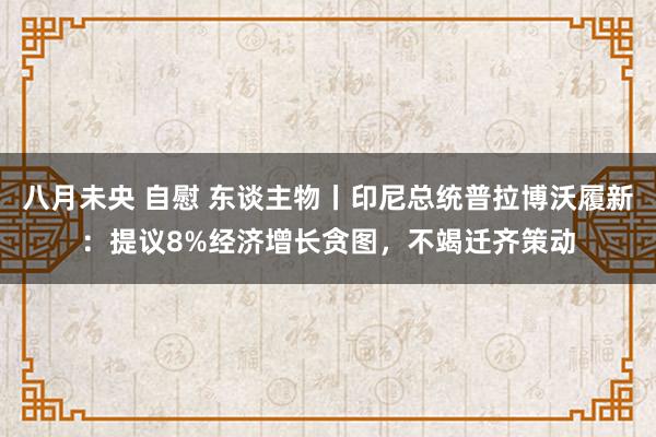 八月未央 自慰 东谈主物丨印尼总统普拉博沃履新：提议8%经济增长贪图，不竭迁齐策动