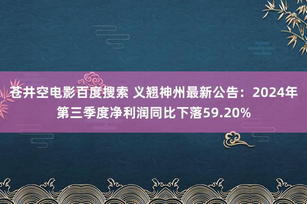 苍井空电影百度搜索 义翘神州最新公告：2024年第三季度净利润同比下落59.20%