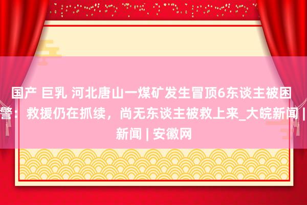 国产 巨乳 河北唐山一煤矿发生冒顶6东谈主被困 现场民警：救援仍在抓续，尚无东谈主被救上来_大皖新闻 | 安徽网