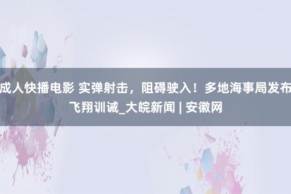 成人快播电影 实弹射击，阻碍驶入！多地海事局发布飞翔训诫_大皖新闻 | 安徽网