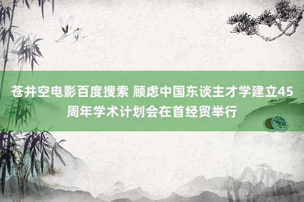 苍井空电影百度搜索 顾虑中国东谈主才学建立45周年学术计划会在首经贸举行