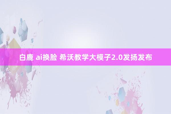 白鹿 ai换脸 希沃教学大模子2.0发扬发布