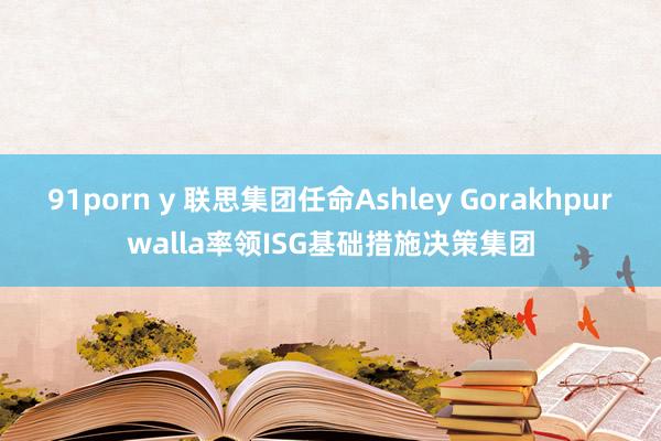 91porn y 联思集团任命Ashley Gorakhpurwalla率领ISG基础措施决策集团