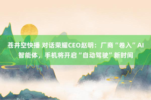 苍井空快播 对话荣耀CEO赵明：厂商“卷入”AI智能体，手机将开启“自动驾驶”新时间