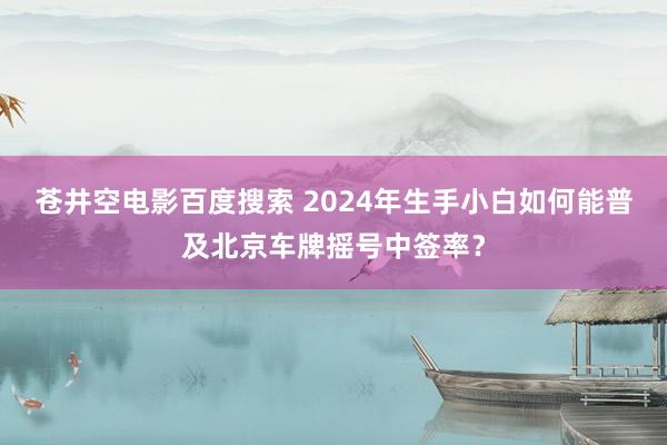 苍井空电影百度搜索 2024年生手小白如何能普及北京车牌摇号中签率？