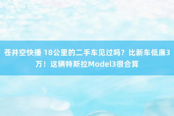 苍井空快播 18公里的二手车见过吗？比新车低廉3万！这辆特斯拉Model3很合算