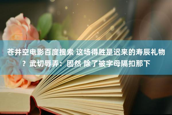 苍井空电影百度搜索 这场得胜是迟来的寿辰礼物？武切辱弄：固然 除了被字母隔扣那下