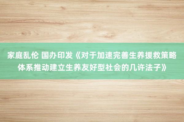 家庭乱伦 国办印发《对于加速完善生养援救策略体系推动建立生养友好型社会的几许法子》