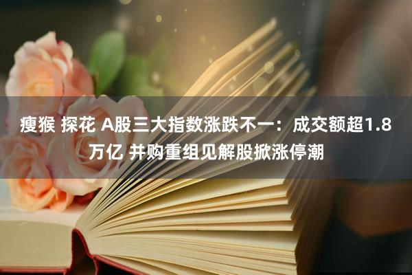 瘦猴 探花 A股三大指数涨跌不一：成交额超1.8万亿 并购重组见解股掀涨停潮