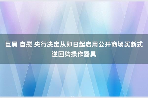 巨屌 自慰 央行决定从即日起启用公开商场买断式逆回购操作器具