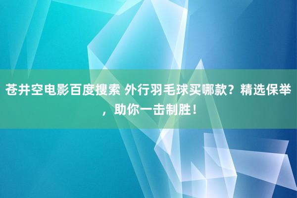 苍井空电影百度搜索 外行羽毛球买哪款？精选保举，助你一击制胜！