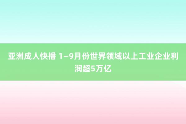 亚洲成人快播 1—9月份世界领域以上工业企业利润超5万亿