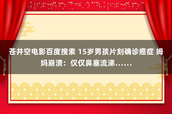 苍井空电影百度搜索 15岁男孩片刻确诊癌症 姆妈崩溃：仅仅鼻塞流涕……