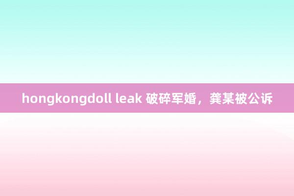 hongkongdoll leak 破碎军婚，龚某被公诉