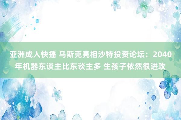 亚洲成人快播 马斯克亮相沙特投资论坛：2040年机器东谈主比东谈主多 生孩子依然很进攻