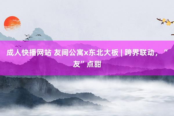 成人快播网站 友间公寓x东北大板 | 跨界联动，“友”点甜