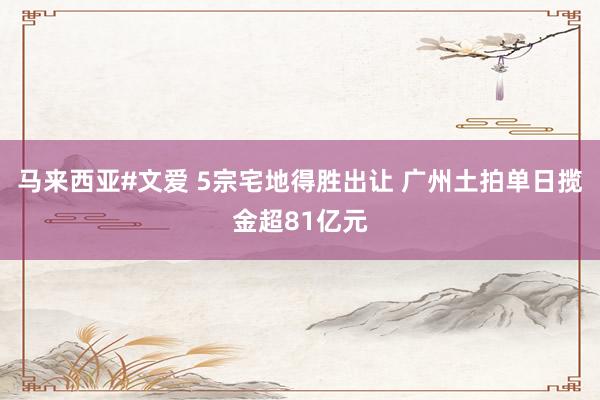 马来西亚#文爱 5宗宅地得胜出让 广州土拍单日揽金超81亿元