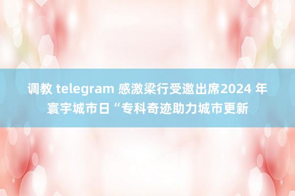 调教 telegram 感激梁行受邀出席2024 年寰宇城市日“专科奇迹助力城市更新