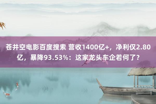 苍井空电影百度搜索 营收1400亿+，净利仅2.80亿，暴降93.53%：这家龙头车企若何了？