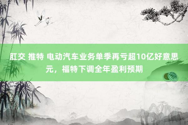 肛交 推特 电动汽车业务单季再亏超10亿好意思元，福特下调全年盈利预期