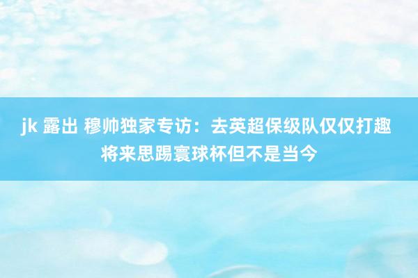 jk 露出 穆帅独家专访：去英超保级队仅仅打趣 将来思踢寰球杯但不是当今