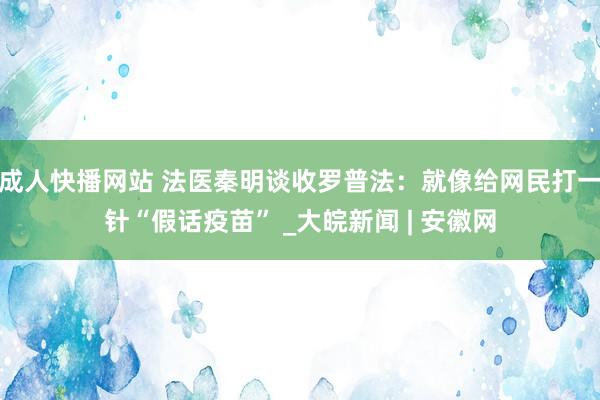 成人快播网站 法医秦明谈收罗普法：就像给网民打一针“假话疫苗” _大皖新闻 | 安徽网