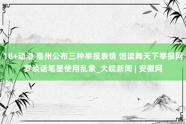 18+动漫 亳州公布三种举报表情 饱读舞天下举报网罗谈话笔墨使用乱象_大皖新闻 | 安徽网