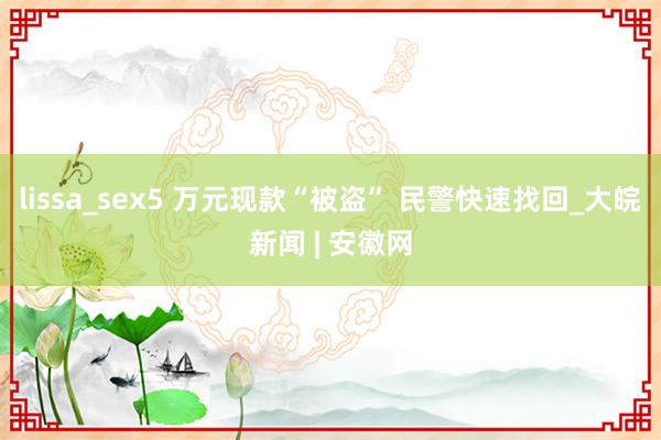 lissa_sex5 万元现款“被盗” 民警快速找回_大皖新闻 | 安徽网