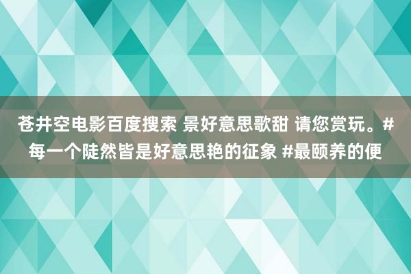 苍井空电影百度搜索 景好意思歌甜 请您赏玩。#每一个陡然皆是好意思艳的征象 #最颐养的便