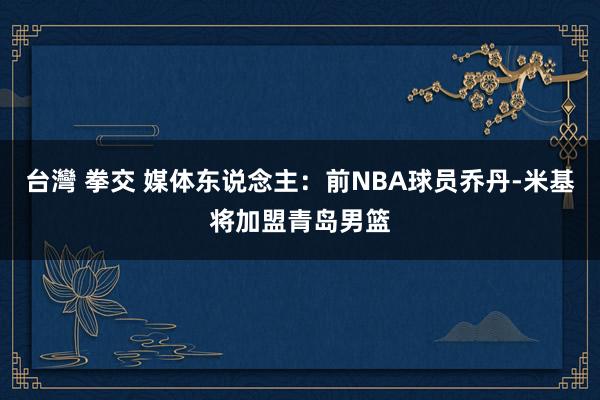 台灣 拳交 媒体东说念主：前NBA球员乔丹-米基将加盟青岛男篮