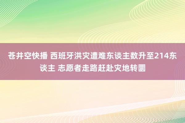 苍井空快播 西班牙洪灾遭难东谈主数升至214东谈主 志愿者走路赶赴灾地转圜