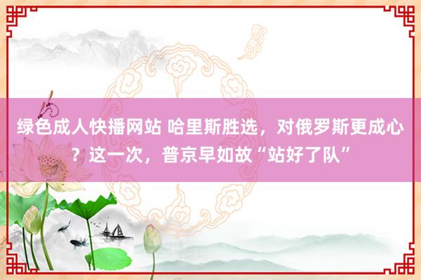 绿色成人快播网站 哈里斯胜选，对俄罗斯更成心？这一次，普京早如故“站好了队”