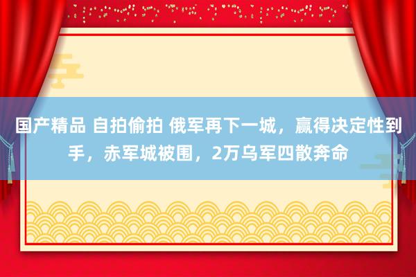 国产精品 自拍偷拍 俄军再下一城，赢得决定性到手，赤军城被围，2万乌军四散奔命